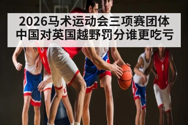 2026马术运动会三项赛团体中国对英国越野罚分谁更吃亏