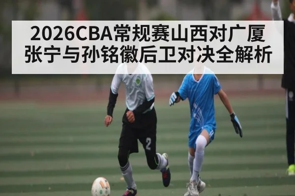 2026CBA常规赛山西对广厦 张宁与孙铭徽后卫对决全解析