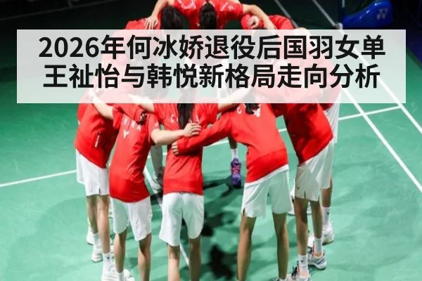 2026年何冰娇退役后国羽女单王祉怡与韩悦新格局走向分析
