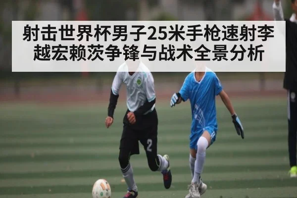 射击世界杯男子25米手枪速射李越宏赖茨争锋与战术全景分析